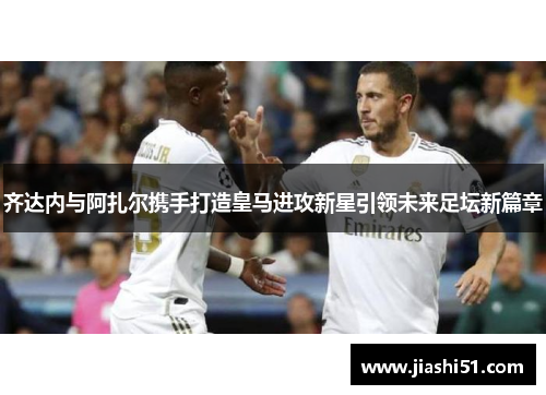齐达内与阿扎尔携手打造皇马进攻新星引领未来足坛新篇章