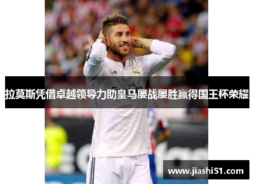 拉莫斯凭借卓越领导力助皇马屡战屡胜赢得国王杯荣耀