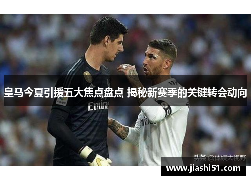 皇马今夏引援五大焦点盘点 揭秘新赛季的关键转会动向